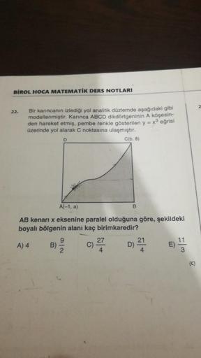 BİROL HOCA MATEMATİK DERS NOTLARI
2
22.
Bir karıncanın izlediği yol analitik düzlemde aşağıdaki gibi
modellenmiştir. Karınca ABCD dikdörtgeninin A köşesin-
den hareket etmiş, pembe renkle gösterilen y = x3 eğrisi
üzerinde yol alarak C noktasına ulaşmıştır.