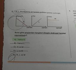 2. KL. M-araçlarına ait hareket grafikleri şekilda verilmiştir.
4.
Birb
eşit
sor
Konum
A Hız
Alvme
M
L
zaman
zaman
zaman
Buna göre araçlardan hangileri düzgün doğrusal hareket
yapmaktadır?
A) Yalnız K
B) Yamrzt
C) Kve M
Dve M
E) K, L ve M
