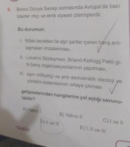 Birinci Dünya Savaşı sonrasında Avrupa'da bazı
liderier irkçı ve etnik siyaset izlemişlerdir
.
Bu durumun;
L lttifak devletleri ile ağır şartlar içeren barış ant-
laşmaları imzalanması,
Il Locarno Sözleşmesi, Briand-Kellogg Pakti gi-
bi barış organizasyonlarının yapılması,
III. aşırı milliyetçi ve anti demokratik ideoloji ve
yönetim sistemlerinin ortaya çıkması
gelişmelerinden hangilerine yol açtığı savunu-
labilir?
A) Yalniz
B) Yalniz 11
Dili ve
C)ive 11
TARIH
E) 1, Il ve II