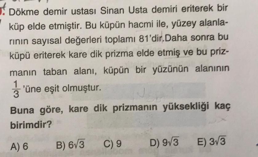 of Dökme demir ustası Sinan Usta demiri eriterek bir
küp elde etmiştir. Bu küpün hacmi ile, yüzey alanla-
rinin sayısal değerleri toplamı 81'dir. Daha sonra bu
küpü eriterek kare dik prizma elde etmiş ve bu priz-
manın taban alanı, küpün bir yüzünün alanın