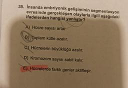 35. İnsanda embriyonik gelişiminin segmentasyon
evresinde gerçekleşen olaylarla ilgili aşağıdaki
ifadelerden hangisi yanlıştır?
A) Hücre sayısı artar.
B) Toplam kütle azalır.
C) Hücrelerin büyüklüğü azalır.
D) Kromozom sayısı sabit kalır.
E) Hücrelerde farklı genler aktifleşir.
