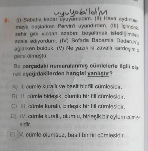 8.
uyuyobildim
(1) Sabaha kadar uyuyamadım. (II) Hava aydınlan
maya başlarken Pervin'i uyandırdım. (III) İçimdeki
zehir gibi vicdan azabını boşaltmak istediğimden
acele ediyordum. (IV) Sofada Babamla Dadaruhu
ağlarken bulduk. (V) Ne yazık ki zavallı kardeş