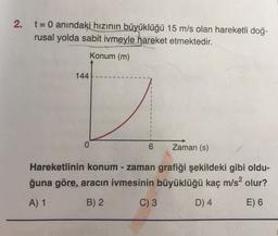 2.
t = 0 anındaki hızının büyüklüğü 15 m/s olan hareketli doğ-
rusal yolda sabit ivmeyle hareket etmektedir.
Konum (m)
144
0
6
Zaman (s)
Hareketlinin konum - zaman grafiği şekildeki gibi oldu-
ğuna göre, aracın ivmesinin büyüklüğü kaç m/s2 olur?
A) 1
B) 2
C) 3
D) 4
E) 6