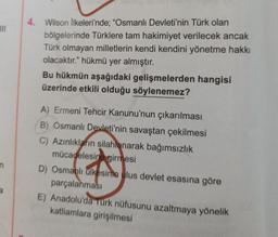 4. Wilson ilkeleri'nde; "Osmanlı Devleti'nin Türk olan
bölgelerinde Türklere tam hakimiyet verilecek ancak
Türk olmayan milletlerin kendi kendini yönetme hakkı
olacaktır." hükmü yer almıştır.
Bu hükmün aşağıdaki gelişmelerden hangisi
üzerinde etkili olduğu söylenemez?
A) Ermeni Tehcir Kanunu'nun çıkarılması
B) Osmanlı Devleti'nin savaştan çekilmesi
C) Azınlıkların silahlanarak bağımsızlık
mücadelesine girmesi
D) Osmanlı ülkesinin alus devlet esasına göre
parçalanması
E) Anadolu'da Türk nüfusunu azaltmaya yönelik
katliamlara girişilmesi
n
a
