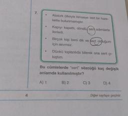 7.
Atatürk öfkeyle kimseye sert bir hare-
kette bulunmamıştır.
Kapıyı kapattı, döndü, ser adımlarla
ilerledi.
Birçok kişi beni dik ve fert olduğum
için sevmez.
Dünkü toplantıda bilerek ona sert çı-
kıştım.
Bu cümlelerde "sert" sözcüğü kaç değişik
anlamda kullanılmıştır?
A) 1
B) 2
C) 3
D) 4
4
Diğer sayfaya geçiniz.