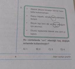 7.
Atatürk öfkeyle kimseye sert bir hare-
kette bulunmamıştır.
Kapıyı kapattı, döndü, ser adımlarla
ilerledi.
Birçok kişi beni dik ve fert olduğum
için sevmez.
Dünkü toplantıda bilerek ona sert çı-
kıştım.
Bu cümlelerde "sert" sözcüğü kaç değişik
anlamda kullanılmıştır?
A) 1
B) 2
C) 3
D) 4
4
Diğer sayfaya geçiniz.
