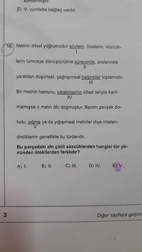 Kimlenmiştir.
E) V. cümlede bağlaç vardır.
10. Metnin dilsel yoğrumudur söylem. Seslerin, sözcük-
1
lerin tümceye dönüştürülme sürecinde, aralarında
II
yaratılan düşünsel, çağrışımsal bağıntılar toplamıdır.
Bir metnin hamuru, yaratıcısının dilsel teriyle k