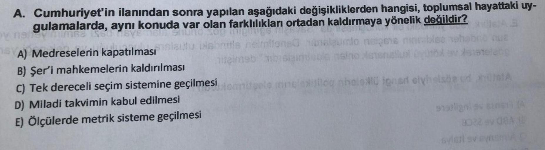 A. Cumhuriyet'in ilanından sonra yapılan aşağıdaki değişikliklerden hangisi, toplumsal hayattaki uy-
gulamalarda,
la, aynı konuda var olan farklılıkları ortadan kaldırmaya yönelik değildir?
A) Medreselerin kapatılması
remio
B) Şer'i mahkemelerin kaldırılması
tenebb
C) Tek dereceli seçim sistemine geçilmesi
o now is olyhelsbad
D) Miladi takvimin kabul edilmesi
E) Ölçülerde metrik sisteme geçilmesi