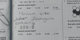 200 - 199 + 198 - 197 + ... + 4-3
5. Kırmızı ve beyaz da
süsleme yapılmıştı
işleminin sonucu kaçtır?
B) 99
A) 98
C) 100
D) 101
E) 102
ayıdır.
E) 840
Hocan sore
samet 2 soruyada
2
boksand
2
Bu süslemede top
Buna göre, süsle
2.
1! 3! 5!
O! 2! 4!
33!
+
32!
A) 96
B) 8
deki her
işleminin sonucu kaçtır?
A) 216
B) 264
C) 279
D) 289
E) 379
8. Aşağıdaki şekiller
sağdaki savi cika