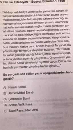 k Dili ve Edebiyatı - Sosyal Bilimler-1 Testi
- Batı kaynaklı hikâye ve romanlar yazsa bile dönem iti-
banyla halkın çok büyük bir bölümünün okuma ve yaz-
ma bilmemesi, bilenlerin ise yeni türlere yabancılığı sa-
nat yapma kaygısı içinde olmayan yazarın, kalemini ra-
hat kullanmasına olanak sağlar. Emek gerektiren an-
latı dili ve üslubunu inşa etme yerine gelenekte var olan
meddah ve halk hikâyeciliğini anımsatan sohbet ha-
vasında bir anlatım biçimini benimser. Yazışındaki ra-
hatlık, edebî anlatının en önemli vasfı olan dil ve üslu-
bun ihmalini netice verir. Ahmet Hamdi Tanpınar, bu
yönüne ağır bir tonda eleştiride bulunur: "Bir zaman-
lar aktar çıraklığı yaptığı Mısır Çarşısı esnafın içinde,
onlarla yârenlik edermiş gibi yazar... Onun sanatı yok-
tur, daima halka yönelen iyi niyetleri vardır. Dil bu mu-
harrirde yazmaktan ziyade yârenlik içindir..."
Bu parçada söz edilen yazar aşağıdakilerden han-
gisidir?
A) Namik Kemal
B) Ahmet Mithat Efendi
C) Şemsettin Sami
.
D) Ahmet Vefik Paşa
E) Sami Paşazâde Sezai
