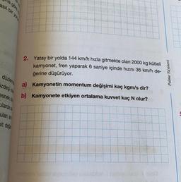 la gören
asil bir you
2. Yatay bir yolda 144 km/h hızla gitmekte olan 2000 kg kütleli
kamyonet, fren yaparak 6 saniye içinde hızını 36 km/h de-
ğerine düşürüyor.
Palme Yayınevi
düzlemn
izdeşi da
esnekos
a) Kamyonetin momentum değişimi kaç kgm/s dir?
b) Kamyonete etkiyen ortalama kuvvet kaç N olur?
ulardas:
ulan are
pit deig