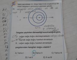 Sabit derinlikteki bir dalga leğeninde oluşturmuş da-
iresel dalgaların görünümü şekildeki gibidir.
le
Yo doppler olovi Oy
veyo A
vo da ce
depinis.
A4
sol 22-4
sağ
H
22 > 21
& acceso
Dalgalar yayılırken daireselliği bozulmadığına göre,
denhlitle
P olocall
1. Leğen sağa doğru derinleşmektedir-> Elips olurate
# Kaynak sağa doğru hareket etmektedir.
III. Leğen sağa doğru hareket etmektedir.
yargılarından hangileri doğru olabilir?
A) Yalnız!
B) Yalnız II
C) Yalnız III
IC
A
D) I ve II
E) II ve III
