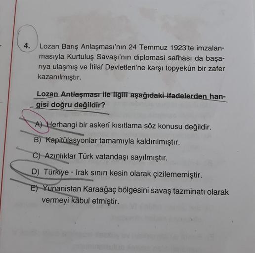 4.
Lozan Barış Anlaşması'nın 24 Temmuz 1923'te imzalan-
masıyla Kurtuluş Savaşı'nın diplomasi safhası da başa-
riya ulaşmış ve İtilaf Devletleri'ne karşı topyekûn bir zafer
kazanılmıştır.
Lozan Antlaşması ile ilgili aşağıdaki ifadelerden han-
gisi doğru değildir?
A) Herhangi bir askerî kısıtlama söz konusu değildir.
B) Kapitülasyonlar tamamıyla kaldırılmıştır.
C) Azınlıklar Türk vatandaşı sayılmıştır.
D) Türkiye - Trak sınırı kesin olarak çizilememiştir.
E) Yunanistan Karaağaç bölgesini savaş tazminatı olarak
vermeyi kabul etmiştir.