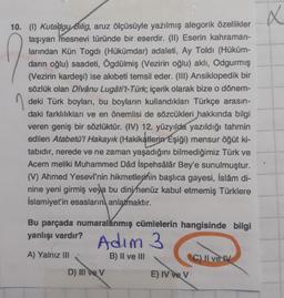 X
10. (1) Kutadgu Bilig, aruz ölçüsüyle yazılmış alegorik özellikler
taşıyan mesnevi türünde bir eserdir. (W) Eserin kahraman-
larından Kün Togdi (Hükümdar) adaleti, Ay Toldi (Hüküm-
dann oğlu) saadeti, Ögdülmiş (Vezirin oğlu) aklı, Odgurmış
(Vezirin kardeşi) ise akıbeti temsil eder. (III) Ansiklopedik bir
sözlük olan Divanu Lugåti't-Türk, içerik olarak bize o dönem-
deki Türk boyları, bu boyların kullandıkları Türkçe arasın-
daki farklılıkları ve en önemlisi de sözcükleri hakkında bilgi
veren geniş bir sözlüktür. (IV) 12. yüzyılda yazıldığı tahmin
edilen Atabetü'l Hakayık (Hakikatlerin Eşiği) mensur öğüt ki-
tabıdır, nerede ve ne zaman yaşadığını bilmediğimiz Türk ve
Acem meliki Muhammed Dâd Ispehsâlâr Bey'e sunulmuştur.
(V) Ahmed Yesevi'nin hikmetlerinin başlıca gayesi, İslâm di-
nine yeni girmiş veya bu dini henüz kabul etmemiş Türklere
İslamiyet'in esaslarını anlatmaktır.
Bu parçada numaralanmış cümlelerin hangisinde bilgi
yanlışı vardır?
Adim 3 3
A) Yalnız III
B) II ve III
C) Il ve
D) III ve V
E) IV ve v
