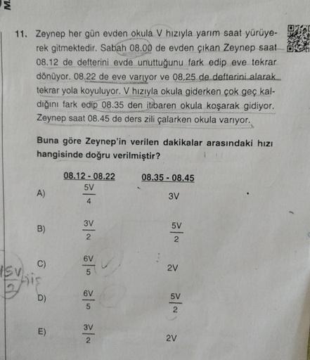 M.
11. Zeynep her gün evden okula V hızıyla yarım saat yürüye-
rek gitmektedir. Sabah 08.00 de evden çıkan Zeynep saat
08.12 de defterini evde unuttuğunu fark edip eve tekrar
dönüyor. 08.22 de eve variyor ve 08.25 de defterini alarak...
tekrar yola koyuluy