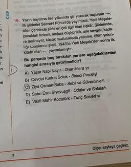 Om only to hee in hd
CAP
n
-
k
re
r.
en
19. Yazın hayatına lise yıllarında şiir yazarak başlayan
ilk şiirlerini Servet-i Fünun'da yayımladı. Yedi Meşale-
ciler içerisinde şiirle en çok ilgili olan kişidir. Şiirlerinde;
çocukluk özlemi, anılara düşkünlük, aile sevgisi, kade-
re teslimiyet, küçük mutluluklarla yetinme, ölüm yakın-
liği konularını işledi. 1943'te Yedi Meşale'den sonra ilk
kitabı olan yayımlamıştır.
Bu parçada boş bırakılan yerlere aşağıdakilerden
hangisi sırasıyla getirilmelidir?
A) Yaşar Nabi Nayır - Onar Misra'yı
B) Cevdet Kudret Solok - Birinci Perde'yi
© Ziya Osman Saba - Sebil ve Güvercinleri
D) Sabri Esat Siyavuşgil - Odalar ve Sofaları
E) Vasfi Mahir Kocatürk - Tunç Seslerini
en
Diğer sayfaya geçiniz.
7