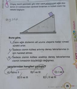 AYDIN YAY
Düşey kesiti şekildeki gibi olan sabit sürtünmeli eğik düz-
lemin O noktasından serbest bırakılan m kütleli cisim ha-
rekete başlıyor.
mg sind
KAMP Kitabım
Buna göre,
Cisim eğik düzlemin alt ucuna ulaşana kadar ivmesi
sürekli artar.
11 Sadece cismin kütlesi artırılıp deney tekrarlanırsa ci-
sim hareket etmez.
III. Sadece cismin kütlesi azaltılıp deney tekrarlanırsa
cismin ivmesinin büyüklüğü değişmez.
LAV
yargılarından hangileri yanlıştır?
A) Yalnız II
BY I ve III
C) I ve
E) I, II ve III
D) II ve III
25
.