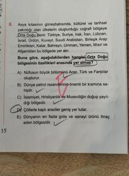 8.
<
Asya kıtasının güneybatısında, kültürel ve tarihsel
yakınlığı olan ülkelerin oluşturduğu coğrafi bölgeye
Orta Doğu denir. Türkiye, Suriye, Irak, İran, Lübnan,
İsrail, Ürdün, Kuveyt, Suudi Arabistan, Birleşik Arap
Emirlikleri, Katar, Bahreyn, Umman, Yemen, Misir ve
Afganistan bu bölgede yer alır.
Buna göre, aşağıdakilerden hangisi Orta Doğu
bölgesinin özellikleri arasında yer almaz?
A) Nüfusun büyük bölümünü Arap, Türk ve Farslılar
oluşturur.
B) Dünya petrol rezervlerinin önemli bir kısmına sa-
hiptir.
C) Islamiyet, Hristiyanlık ve Museviliğin doğup yayıl-
dığı bölgedir.
DY Çöllerle kaplı araziler geniş yer tutar.
E) Dünyanın en fazla gıda ve sanayi ürünü ihraç
eden bölgesidir.
y .
15
