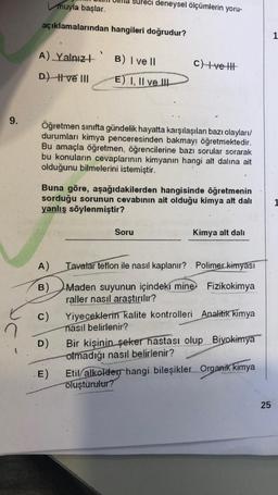 muyla
başlar.
süreci deneysel ölçümlerin yoru-
açıklamalarından hangileri doğrudur?
1
A) Yalnızł
B) I ve 11
c)
+velit
D) t ve III
E) I, II ve III
9.
Öğretmen sinifta gündelik hayatta karşılaşılan bazı olaylar/
durumları kimya penceresinden bakmayı öğretmektedir.
Bu amaçla öğretmen, öğrencilerine bazı sorular sorarak
bu konuların cevaplarının kimyanın hangi alt dalına ait
olduğunu bilmelerini istemiştir.
Buna göre, aşağıdakilerden hangisinde öğretmenin
sorduğu sorunun cevabının ait olduğu kimya alt dalt
yanlış söylenmiştir?
Soru
Kimya alt dali
A)
Tavalar teflon ile nasıl kaplanır? . Polimer kimyası
B)
C)
Maden suyunun içindeki mine. Fizikokimya
raller nasıl araştırılır?
Yiyeceklerin kalite kontrolleri Analitik kimya
nasıl belirlenir?
Bir kişinin seker hastası olup Biyokimya
olmadığı nasıl belirlenir?
Etil
alkolderhangi bileşikler. Organik kimya
oluşturulur?
D)
E)
25