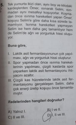 5. Tek yumurta ikizi olan, aynı boy ve kilodaki
kardeşlerden Ömer, isinarak Selim, isin-
madan aynı mesafeyi koşuyorlar. Koşma-
dan önce isinma hareketleri yapan Ömer,
koşuyu Selim'e göre daha kısa sürede ta-
mamlıyor. Isınma hareketleri yapmayan
Selim ise