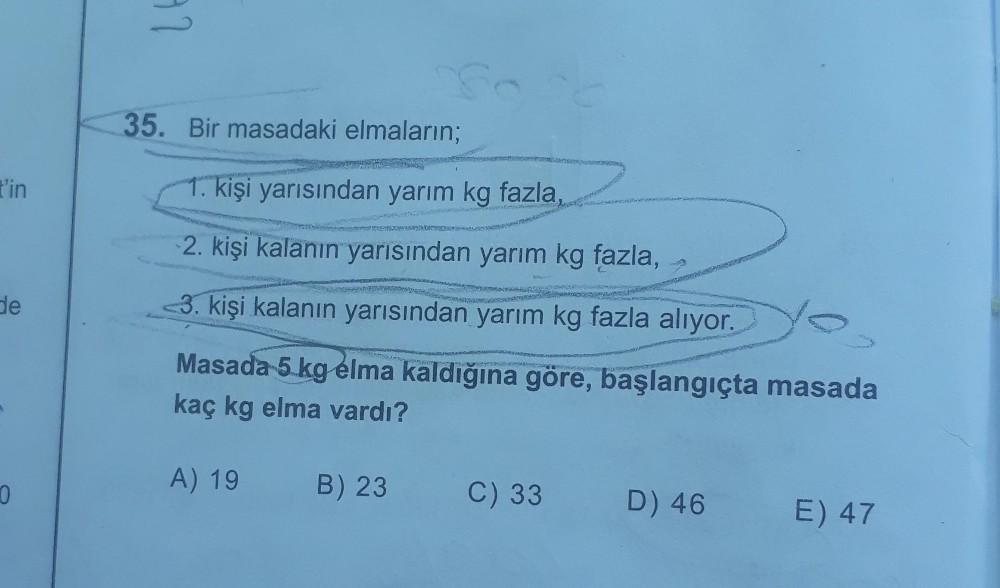 97
35. Bir masadaki elmaların;
t'in
1. kişi yarısından yarım kg fazla,
Posveta
2. kişi kalanın yarısından yarım kg fazla,
de
3. kişi kalanın yarısından yarım kg fazla alıyor.
Masada 5 kg elma kaldığına göre, başlangıçta masada
kaç kg elma vardı?
A) 19
0.
B