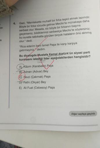 4.
ze
Gazi, "Memlekette muhalif bir fırka teşkil etmek lazımdır.
Böyle bir fırka vücuda gelirse Meclis'te münakaşa daha
serbest olur. Mesela, siz böyle bir firkanın başına
geçerseniz, bildiklerinizi serbestçe Meclis'te söylersiniz;
bu suretle tatbikatta gö