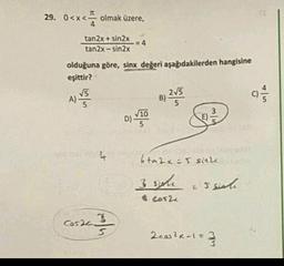 29. 0<x<
x < olmak üzere,
tan2x + sin2x
tan2x - sin2x
=4
olduğuna göre, sinx değeri aşağıdakilerden hangisine
eşittir?
V5
215
A)
B)
5
5
)
COM
10
D) VITO
bta2x = 5 since
3 sche
senli
$ cos2
cosech
3
2 cos2x-1=
2/3
