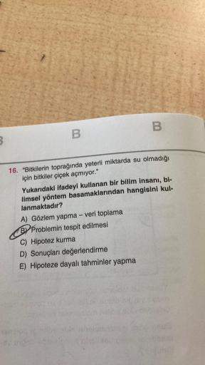 B.
B
3
16. "Bitkilerin toprağında yeterli miktarda su olmadığı
için bitkiler çiçek açmiyor."
Yukarıdaki ifadeyi kullanan bir bilim insanı, bi-
limsel yöntem basamaklarından hangisini kul-
lanmaktadir?
A) Gözlem yapma - veri toplama
BY Problemin tespit edil