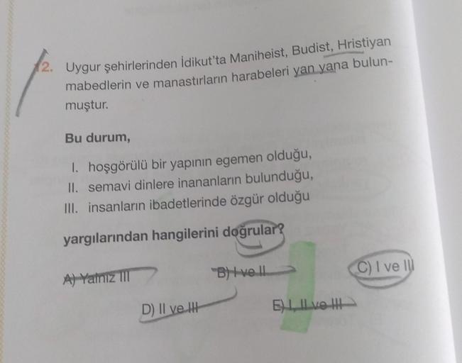 2. Uygur şehirlerinden idikut'ta Maniheist, Budist, Hristiyan
mabedlerin ve manastırların harabeleri yan yana bulun-
muştur.
Bu durum,
1. hoşgörülü bir yapının egemen olduğu,
II. semavi dinlere inananların bulunduğu,
III. insanların ibadetlerinde özgür olduğu
yargılarından hangilerini doğrular?
B) Ive !!
C) I ve II
A) Yamiz
D) II ve IH
ELLE IH