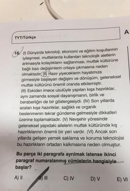 A
TYT/Türkçe
16. (1) Dünya'da teknoloji, ekonomi ve eğitim koşullarının
iyileşmesi, mutfaklarda kullanılan teknolojik aletlerin
artmasıyla kolaylıkların sağlanması, mutfak kültürüne
bağlı bazı değişimlerin ortaya çıkmasına neden
olmaktadır
(II) Hazır yiyeceklerin hayatımıza
girmesiyle başlayan değişim ve dönüşüm, geleneksel
mutfak kültürünü önemli oranda etkilemiştir.
(III) Eskiden imece usulüyle yapılan kışa hazırlıklar,
aynı zamanda sosyal dayanışmanın, birlik ve
beraberliğin de bir göstergesiydi. (IV) Son yıllarda
azalan kışa hazırlıklar, sağlıklı ve organik
beslenmenin tekrar gündeme gelmesiyle dikkatleri
üzerine toplamaktadır. (V) Nevşehir yöresinde
geleneksel yapıdaki ailelerin mutfak kültüründe kış
hazırlıklarının önemli bir yeri vardır. (VI) Ancak son
yıllarda gelişen yemek saklama ve koruma teknolojisi
bu hazırlıkların ortadan kalkmasına neden olmuştur.
Bu parça iki paragrafa ayrılmak istense ikinci
paragraf numaralanmış cümlelerin hangisiyle
başlar?
A) II
B) III
C) IV
DV
E) VI
