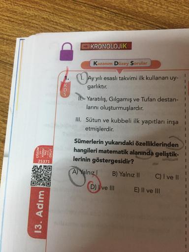 KRONOLOJİK
Kazanım Düzey Sorular
3
.
1. Ay yılı esasli takvimi ilk kullanan uy-
garlıktır.
3
II. Yaratılış, Gilgamış ve Tufan destan-1
larını oluşturmuşlardır.
1
III. Sütun ve kubbeli ilk yapıtları inşa
etmişlerdir.
ÇÖZÜM
KODU
YAL
OKUT
Sümerlerin yukarıdak