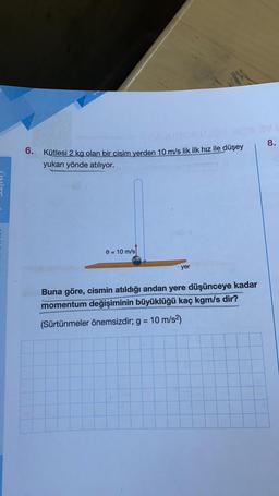 8.
6.
Kütlesi 2 kg olan bir cisim yerden 10 m/s lik ilk hız ile düşey
yukarı yönde atılıyor.
o = 10 m/s
yer
Buna göre, cismin atıldığı andan yere düşünceye kadar
momentum değişiminin büyüklüğü kaç kgm/s dir?
(Sürtünmeler önemsizdir; g = 10 m/s2)