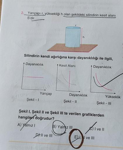 ,
2._Yarıçapı r, yüksekliği h olan şekildeki silindirin kesit alanı
S'dir.
h
Silindirin kendi ağırlığına karşı dayanıklılığı ile ilgili,
| Dayanıklılık
Kesit Alanı
Dayanıklılık
Yarıçap
Şekil - 1
Yükseklik
Tricap
Dayanıklılık
Şekil - 11
Şekil - III
Şekil 1,