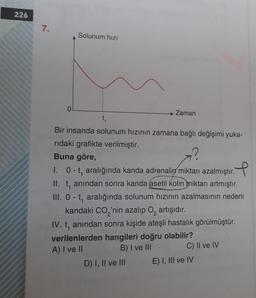 226
7.
Solunum hızı
0
→ Zaman
t
Bir insanda solunum hızının zamana bağlı değişimi yuka-
rıdaki grafikte verilmiştir.
Buna göre,
1. 0-t, aralığında kanda adrenalin miktarı azalmıştır. P
II. t, anından sonra kanda asetil kolin miktarı artmıştır.
III. 0-t, aralığında solunum hızının azalmasının nedeni
kandaki CO2'nin azalıp o, artışıdır.
IV. t, anından sonra kişide ateşli hastalık görülmüştür.
verilenlerden hangileri doğru olabilir?
A) I ve II
B) I ve III C) II ve IV
D) I, II ve III E) I, III ve IV
1
2