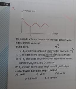 226
7.
Solunum hızı
0
→ Zaman
t
Bir insanda solunum hızının zamana bağlı değişimi yuka-
rıdaki grafikte verilmiştir.
Buna göre,
1. 0-t, aralığında kanda adrenalin miktarı azalmıştır. P
II. t, anından sonra kanda asetil kolin miktarı artmıştır.
III. 0-t, aralığında solunum hızının azalmasının nedeni
kandaki CO2'nin azalıp o, artışıdır.
IV. t, anından sonra kişide ateşli hastalık görülmüştür.
verilenlerden hangileri doğru olabilir?
A) I ve II
B) I ve III C) II ve IV
D) I, II ve III E) I, III ve IV
1
2
