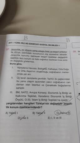 B
B
AYT / TURK DİLİ VE EDEBİYATI-SOSYAL BİLİMLER-1
37. Jeopolitik, bir ülkenin sahip olduğu fiziki ve beşeri unsurlar
39. Be
ile dünya üzerindeki konumunun dış siyasetine etkisidir.
ni
Jeopolitik konumu belirleyen beşeri özellikler değişebilir
özellikte ik