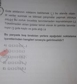 .
Gida atıklarının miktarını belirlemek () bu alanda objek-
tif veriler sunmak ve bilimsel çalışmalar yapmak oldukça
zor 69) Bu zorluk öncelikle tanımlamadan kaynaklanıyor (-)
Tüketilmeden atılan gıdalar temel olarak iki şekilde tanımla-
niyor () gida kaybı ve gıda atığı (
Bu parçada boş bırakılan yerlere aşağıdaki noktalama
işaretlerinden hangileri sırasıyla getirilmelidir?
A) () (.) (.) ...)
000.-
B) () () () () ()
C) () (-) (-) 600)
D) () (.) (.) ()
5
E) () (.) (.) 0) (...)
.
.)
