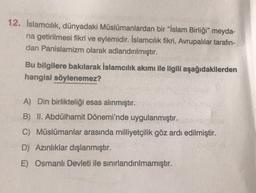 12. İslamcılık, dünyadaki Müslümanlardan bir “İslam Birliği” meyda-
na getirilmesi fikri ve eylemidir. İslamcılık fikri, Avrupalılar tarafın-
dan Panislamizm olarak adlandırılmıştır.
Bu bilgilere bakılarak İslamcılık akımı ile ilgili aşağıdakilerden
hangisi söylenemez?
A) Din birlikteliği esas alınmıştır.
B) II. Abdülhamit Dönemi'nde uygulanmıştır.
C) Müslümanlar arasında milliyetçilik göz ardı edilmiştir.
D) Azınlıklar dışlanmıştır.
E) Osmanlı Devleti ile sınırlandırılmamıştır.