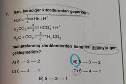 7. Kan, karaciğer kılcallarından geçerken;
H
1
HbH
2
3
Hb+H*
H200, HCO3+H+
H20+00,-H Cog
CO2
4
5
6
H2CO3
numaralanmış denklemlerden hangileri sırasıyla ger-
çekleşmelidir?
A) 6 — 3 —> 2
B) 5 -> 32
C) 6-41
D) 5 — 4-1
E) 5—3—1