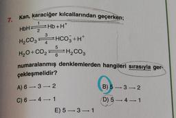 7. Kan, karaciğer kılcallarından geçerken;
H
1
HbH
2
3
Hb+H*
H200, HCO3+H+
H20+00,-H Cog
CO2
4
5
6
H2CO3
numaralanmış denklemlerden hangileri sırasıyla ger-
çekleşmelidir?
A) 6 — 3 —> 2
B) 5 -> 32
C) 6-41
D) 5 — 4-1
E) 5—3—1
