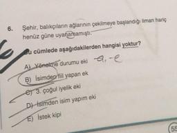 6.
Şehir, balıkçıların ağlarının çekilmeye başlandığı liman hariç
henüz güne uyanamamıştı.
bu cümlede aşağıdakilerden hangisi yoktur?
A) Yönelme durumu eki e,e
B) İsimden fiil yapan ek
et 3. çoğul iyelik eki
D) İsimden isim yapım eki
E) İstek kipi
55
