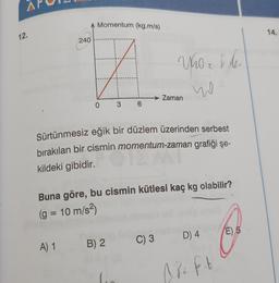 A Momentum (kg.m/s)
14.
12.
240
I
ho
w
Zaman
0
3
6
Sürtünmesiz eğik bir düzlem üzerinden serbest
bırakılan bir cismin momentum-zaman grafiği şe-
kildeki gibidir.
Buna göre, bu cismin kütlesi kaç kg olabilir?
(g = 10 m/s2)
E) 5
C) 3
D) 4
A) 1
B) 2
Alift
