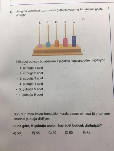 1.
Aşağıda yeterince uzun olan 5 çubukla yapılmış bir abaküs göste-
rilmiştir.
1.
II.
III. IV.
V.
310 adet boncuk bu abaküse aşağıdaki kurallara göre dağıtılıyor.
. 1. çubuğa 1 adet
• 2. çubuğa 2 adet
. 3. çubuğa 3 adet
• 4. çubuğa 4 adet
• 5. çubuğa 5 ade