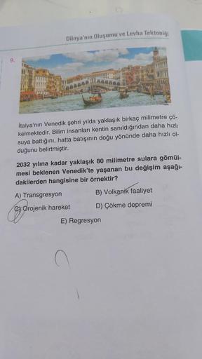 Dünya'nın Oluşumu ve Levha Tektoniği
İtalya'nın Venedik şehri yılda yaklaşık birkaç milimetre çö-
kelmektedir. Bilim insanları kentin sanıldığından daha hızlı
suya battığını, hatta batışının doğu yönünde daha hızlı ol-
duğunu belirtmiştir.
2032 yılına kada