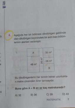 3
4. Aşağıda her bir bölmesi dikdörtgen şeklinde
olan dikdörtgen biçimindeki bir evin bazı bölüm-
lerinin alanları verilmiştir.
3
A
35 m2
r.
e
28 m2
28 m2
48 m2
B
Bu dikdörtgenlerin her birinin kenar uzunlukla-
ri metre cinsinden birer tamsayıdır.
Buna göre A + B en az kaç metrekaredir?
3
A) 32
B) 36
C) 39
D) 43
MATEMATİK
7