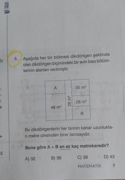 3
4. Aşağıda her bir bölmesi dikdörtgen şeklinde
olan dikdörtgen biçimindeki bir evin bazı bölüm-
lerinin alanları verilmiştir.
3
A
35 m2
r.
e
28 m2
28 m2
48 m2
B
Bu dikdörtgenlerin her birinin kenar uzunlukla-
ri metre cinsinden birer tamsayıdır.
Buna göre A + B en az kaç metrekaredir?
3
A) 32
B) 36
C) 39
D) 43
MATEMATİK
7
