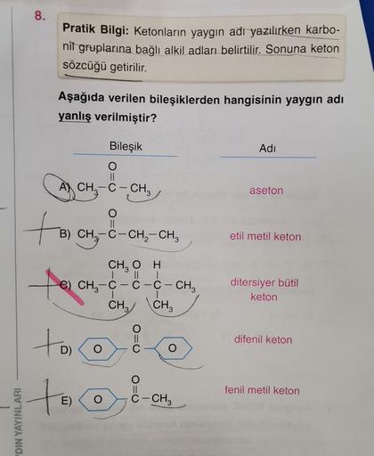 .
8.
Pratik Bilgi: Ketonların yaygın adı yazılırken karbo-
nit gruplarına bağlı alkil adları belirtilir. Sonuna keton
sözcüğü getirilir.
Aşağıda verilen bileşiklerden hangisinin yaygın adı
yanlış verilmiştir?
Bileşik
Adi
O
A) CH3-C - CH2
-
aseton
O
B) CH2-