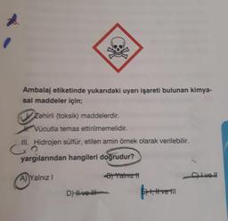 Ambalaj etiketinde yukarıdaki uyarı işareti bulunan kimya-
sal maddeler için;
Zehirli (toksik) maddelerdir.
Vücutla temas ettirilmemelidir.
III. Hidrojen sülfür, etilen amin örnek olarak verilebilir.
co
yargılarından hangileri doğrudur?
A Yalnız
- Yalnız
Clive
D) H ve H
!
4, Hvell
