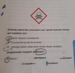 Ambalaj etiketinde yukarıdaki uyarı işareti bulunan kimya-
sal maddeler için;
Zehirli (toksik) maddelerdir.
Vücutla temas ettirilmemelidir.
III. Hidrojen sülfür, etilen amin örnek olarak verilebilir.
co
yargılarından hangileri doğrudur?
A Yalnız
- Yalnız
Clive
D) H ve H
!
4, Hvell
