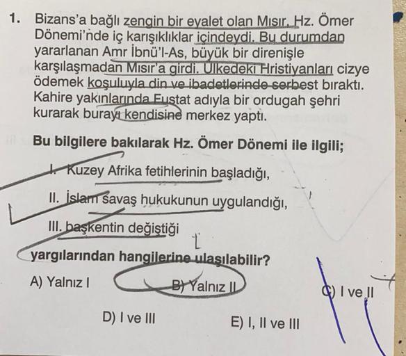 1. Bizans'a bağlı zengin bir eyalet olan Mısır. Hz. Ömer
Dönemi'nde iç karışıklıklar içindeydi. Bu durumdan
yararlanan Amr İbnü'l-As, büyük bir direnişle
karşılaşmadan Mısır'a girdi. Ulkedeki Hristiyanları cizye
ödemek koşuluyla din ve ibadetlerinde serbes